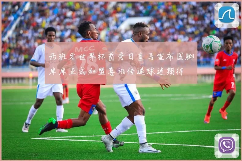 西班牙世界杯首秀日皇马宣布国脚库库正式加盟喜讯传递球迷期待