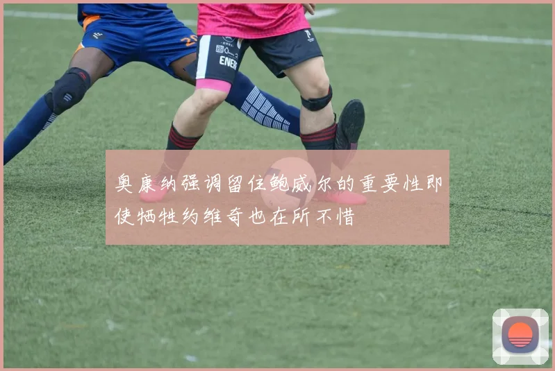 奥康纳强调留住鲍威尔的重要性即使牺牲约维奇也在所不惜