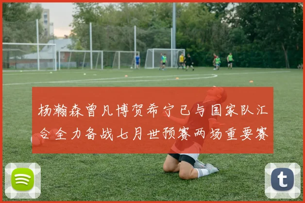 杨瀚森曾凡博贺希宁已与国家队汇合全力备战七月世预赛两场重要赛事