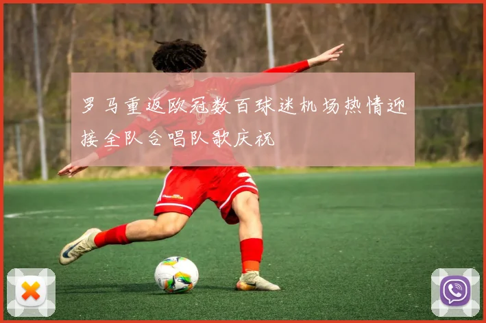 罗马重返欧冠数百球迷机场热情迎接全队合唱队歌庆祝