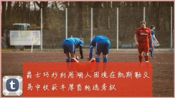 爵士巧妙利用湖人困境在凯斯勒交易中收获丰厚首轮选秀权