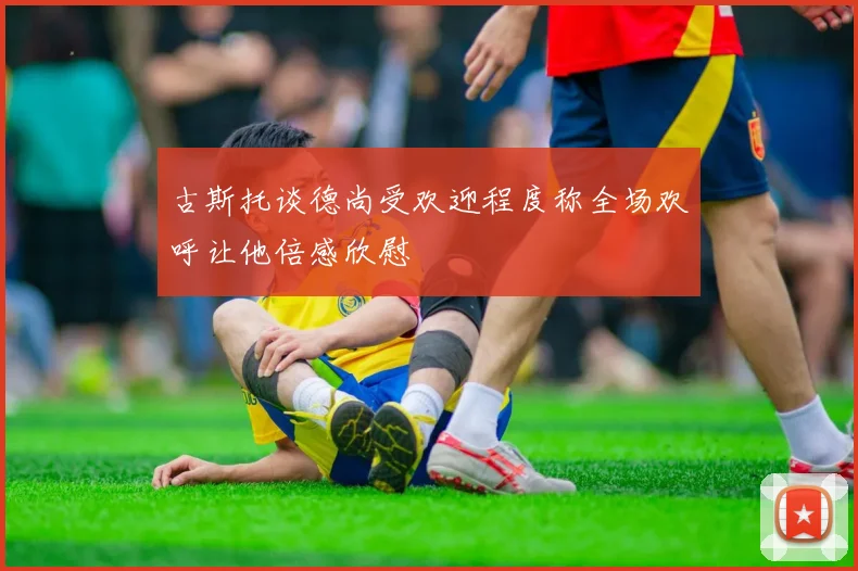古斯托谈德尚受欢迎程度称全场欢呼让他倍感欣慰