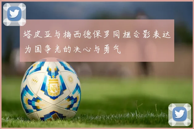 塔皮亚与梅西德保罗同框合影表达为国争光的决心与勇气