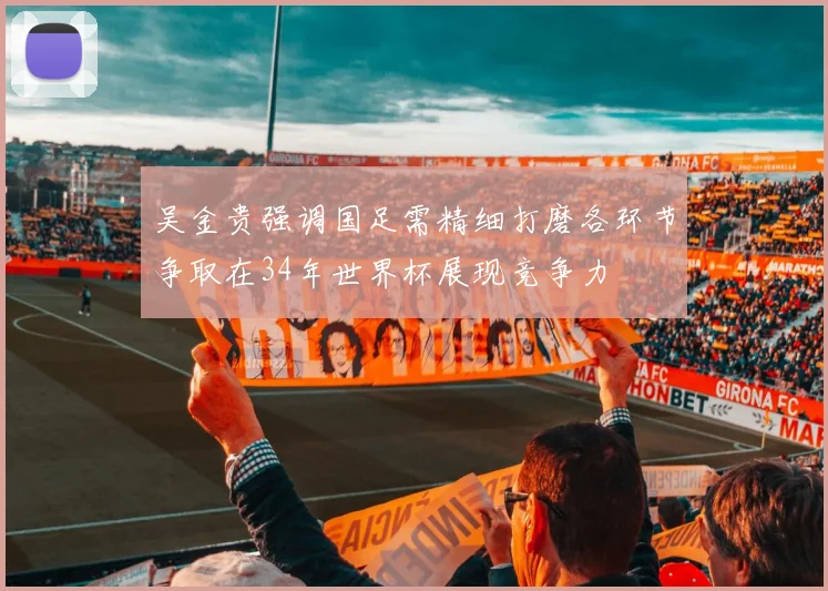 吴金贵强调国足需精细打磨各环节争取在34年世界杯展现竞争力