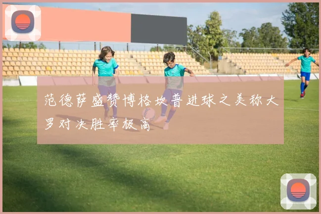 范德萨盛赞博格坎普进球之美称大罗对决胜率极高