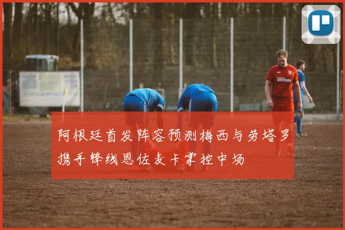 阿根廷首发阵容预测梅西与劳塔罗携手锋线恩佐麦卡掌控中场