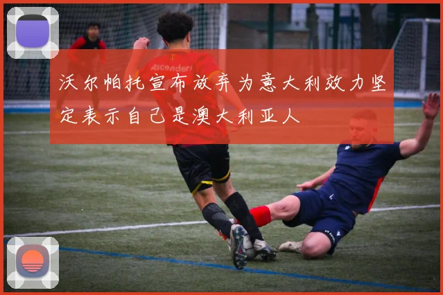 沃尔帕托宣布放弃为意大利效力坚定表示自己是澳大利亚人
