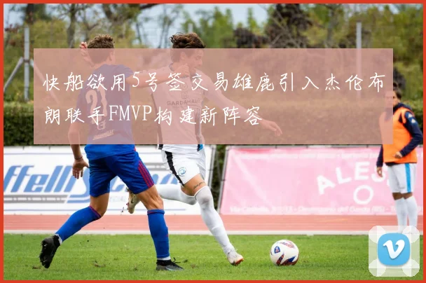 快船欲用5号签交易雄鹿引入杰伦布朗联手FMVP构建新阵容
