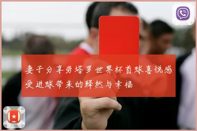 妻子分享劳塔罗世界杯首球喜悦感受进球带来的释然与幸福