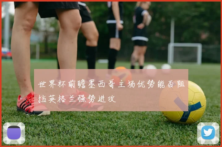 世界杯前瞻墨西哥主场优势能否阻挡英格兰强势进攻