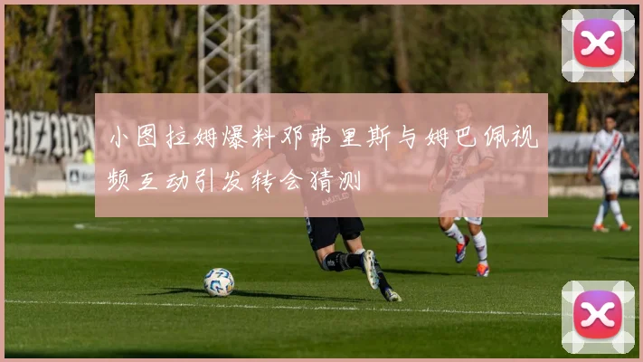 小图拉姆爆料邓弗里斯与姆巴佩视频互动引发转会猜测